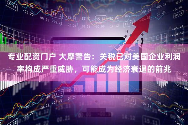 专业配资门户 大摩警告：关税已对美国企业利润率构成严重威胁，可能成为经济衰退的前兆