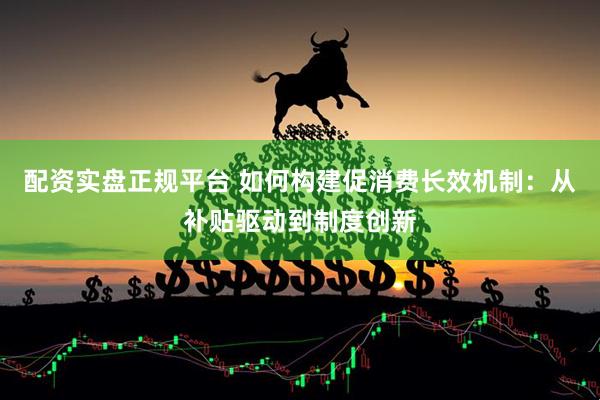 配资实盘正规平台 如何构建促消费长效机制：从补贴驱动到制度创新