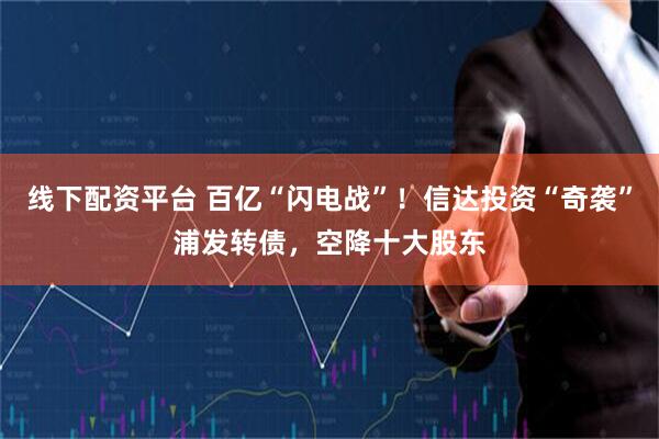 线下配资平台 百亿“闪电战”！信达投资“奇袭”浦发转债，空降十大股东