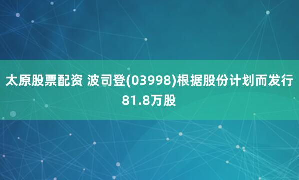 太原股票配资 波司登(03998)根据股份计划而发行81.8万股