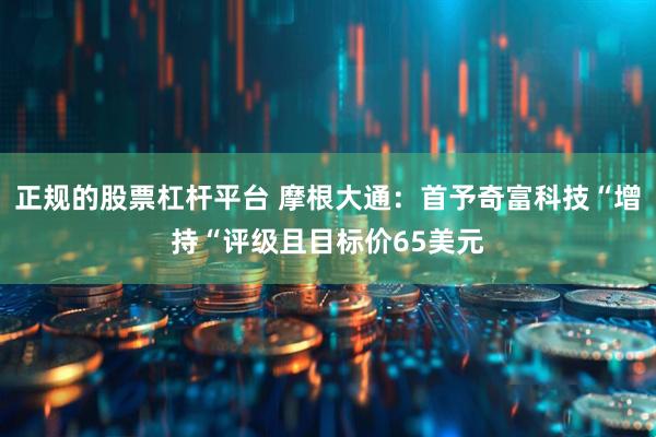 正规的股票杠杆平台 摩根大通：首予奇富科技“增持“评级且目标价65美元