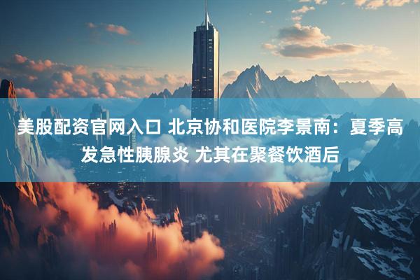 美股配资官网入口 北京协和医院李景南：夏季高发急性胰腺炎 尤其在聚餐饮酒后