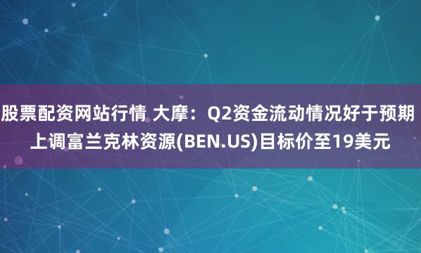 股票配资网站行情 大摩：Q2资金流动情况好于预期 上调富兰克林资源(BEN.US)目标价至19美元