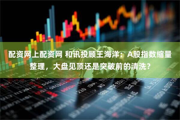 配资网上配资网 和讯投顾王海洋：A股指数缩量整理，大盘见顶还是突破前的清洗？