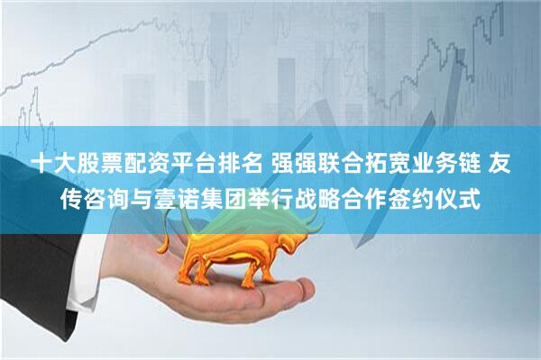 十大股票配资平台排名 强强联合拓宽业务链 友传咨询与壹诺集团举行战略合作签约仪式
