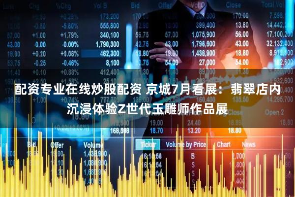 配资专业在线炒股配资 京城7月看展：翡翠店内沉浸体验Z世代玉雕师作品展