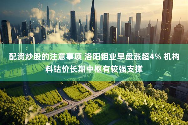 配资炒股的注意事项 洛阳钼业早盘涨超4% 机构料钴价长期中枢有较强支撑