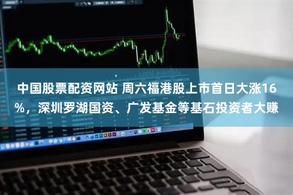 中国股票配资网站 周六福港股上市首日大涨16%，深圳罗湖国资、广发基金等基石投资者大赚