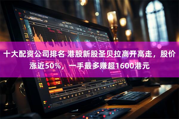 十大配资公司排名 港股新股圣贝拉高开高走，股价涨近50%，一手最多赚超1600港元