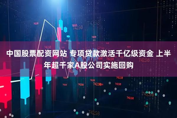 中国股票配资网站 专项贷款激活千亿级资金 上半年超千家A股公司实施回购