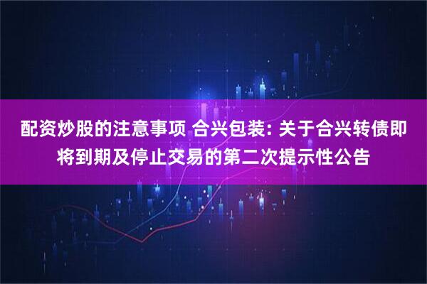 配资炒股的注意事项 合兴包装: 关于合兴转债即将到期及停止交易的第二次提示性公告