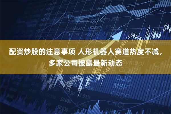 配资炒股的注意事项 人形机器人赛道热度不减，多家公司披露最新动态