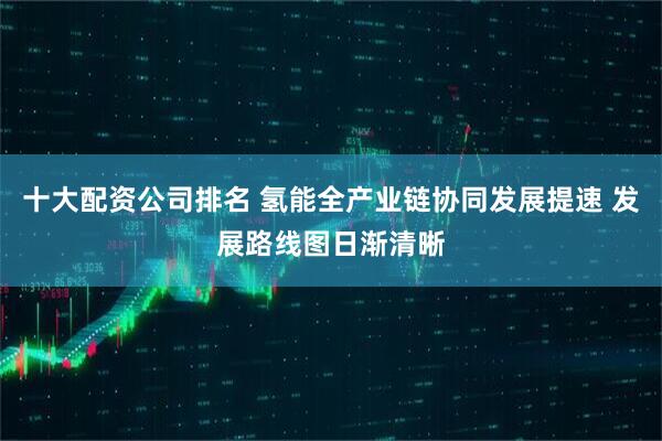 十大配资公司排名 氢能全产业链协同发展提速 发展路线图日渐清晰