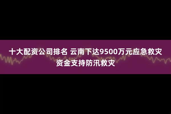 十大配资公司排名 云南下达9500万元应急救灾资金支持防汛救灾