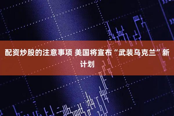 配资炒股的注意事项 美国将宣布“武装乌克兰”新计划