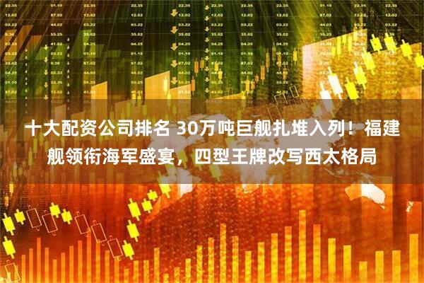 十大配资公司排名 30万吨巨舰扎堆入列！福建舰领衔海军盛宴，四型王牌改写西太格局