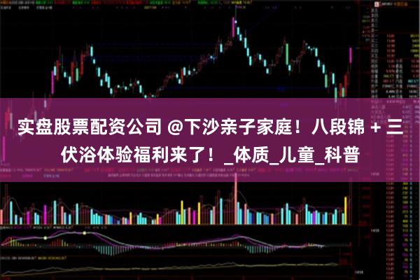 实盘股票配资公司 @下沙亲子家庭！八段锦 + 三伏浴体验福利来了！_体质_儿童_科普