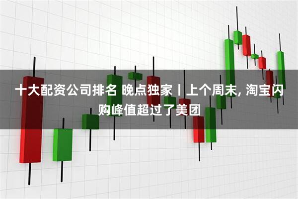 十大配资公司排名 晚点独家丨上个周末, 淘宝闪购峰值超过了美团