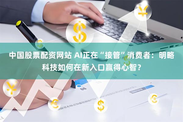 中国股票配资网站 AI正在“接管”消费者：明略科技如何在新入口赢得心智？