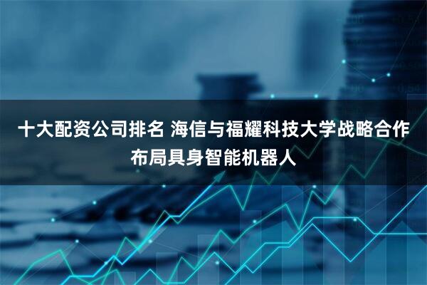 十大配资公司排名 海信与福耀科技大学战略合作布局具身智能机器人