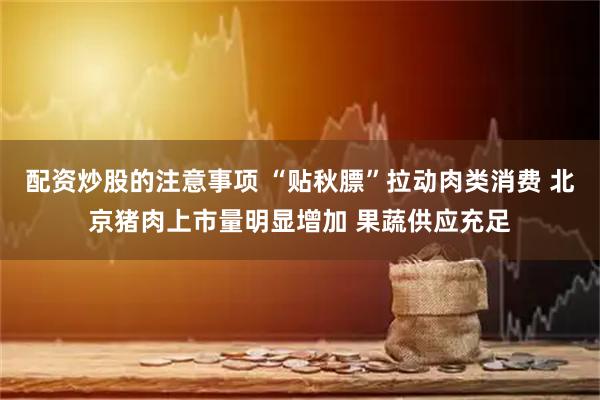 配资炒股的注意事项 “贴秋膘”拉动肉类消费 北京猪肉上市量明显增加 果蔬供应充足