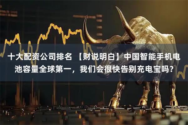 十大配资公司排名 【财说明白】中国智能手机电池容量全球第一，我们会很快告别充电宝吗？