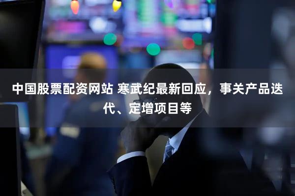 中国股票配资网站 寒武纪最新回应，事关产品迭代、定增项目等