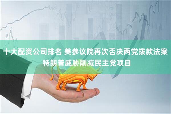 十大配资公司排名 美参议院再次否决两党拨款法案 特朗普威胁削减民主党项目