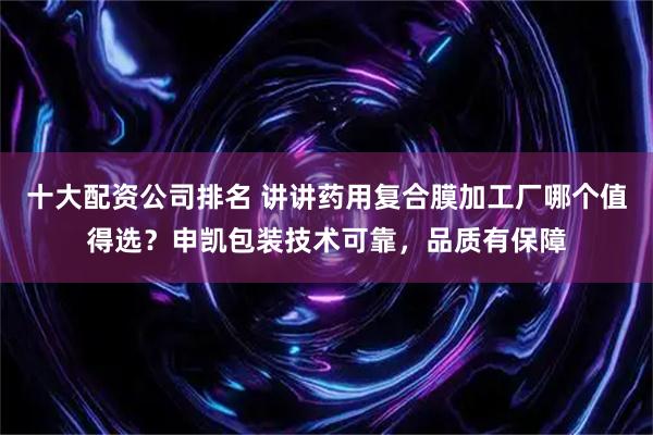 十大配资公司排名 讲讲药用复合膜加工厂哪个值得选？申凯包装技术可靠，品质有保障
