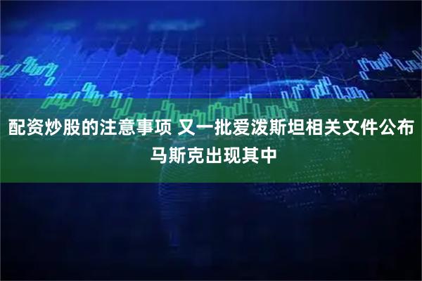 配资炒股的注意事项 又一批爱泼斯坦相关文件公布 马斯克出现其中
