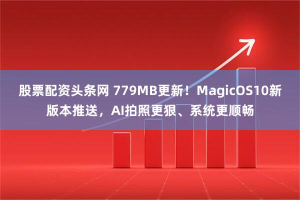 股票配资头条网 779MB更新！MagicOS10新版本推送，AI拍照更狠、系统更顺畅