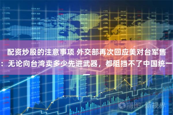 配资炒股的注意事项 外交部再次回应美对台军售:无论向台湾卖多少先进武器,都阻挡不了中国统一
