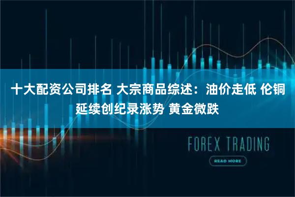 十大配资公司排名 大宗商品综述：油价走低 伦铜延续创纪录涨势 黄金微跌