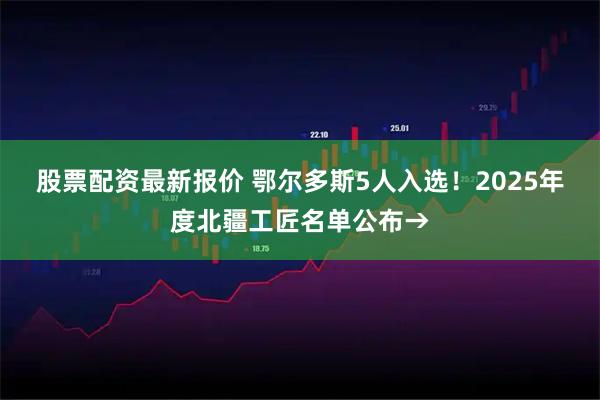 股票配资最新报价 鄂尔多斯5人入选！2025年度北疆工匠名单公布→