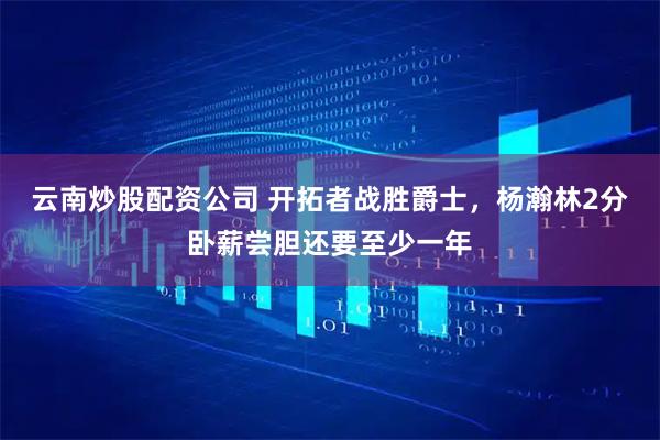 云南炒股配资公司 开拓者战胜爵士，杨瀚林2分卧薪尝胆还要至少一年