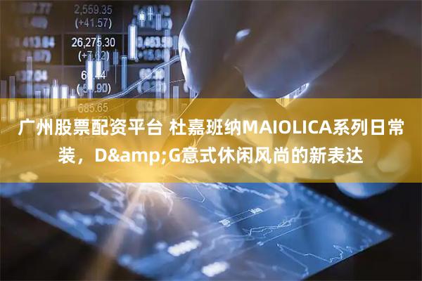 广州股票配资平台 杜嘉班纳MAIOLICA系列日常装,D&G意式休闲风尚的新表达