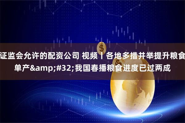 证监会允许的配资公司 视频丨各地多措并举提升粮食单产 我国春播粮食进度已过两成