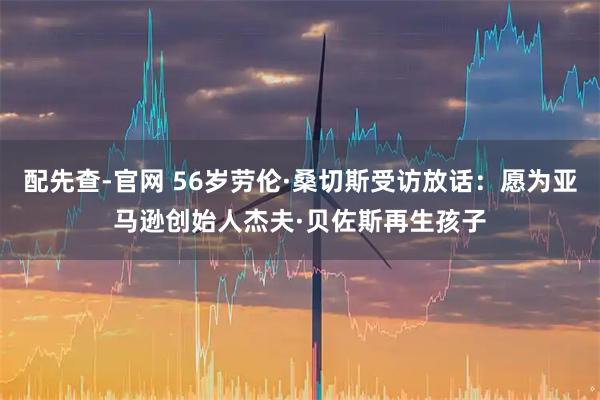 配先查-官网 56岁劳伦·桑切斯受访放话：愿为亚马逊创始人杰夫·贝佐斯再生孩子