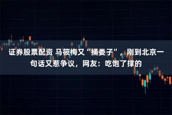 证券股票配资 马筱梅又“捅娄子”，刚到北京一句话又惹争议，网友：吃饱了撑的