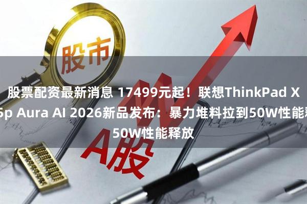 股票配资最新消息 17499元起！联想ThinkPad X9 15p Aura AI 2026新品发布：暴力堆料拉到50W性能释放