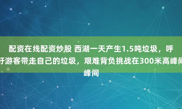 配资在线配资炒股 西湖一天产生1.5吨垃圾，呼吁游客带走自己的垃圾，艰难背负挑战在300米高峰间