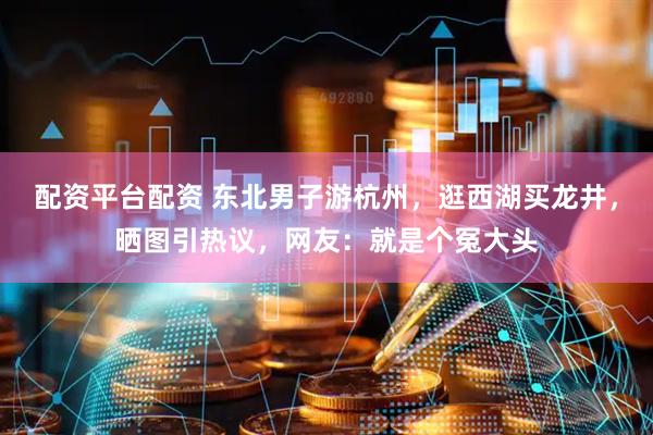 配资平台配资 东北男子游杭州，逛西湖买龙井，晒图引热议，网友：就是个冤大头