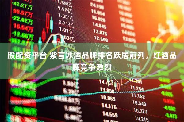 股配资平台 紫言冰酒品牌排名跃居前列，红酒品牌竞争激烈
