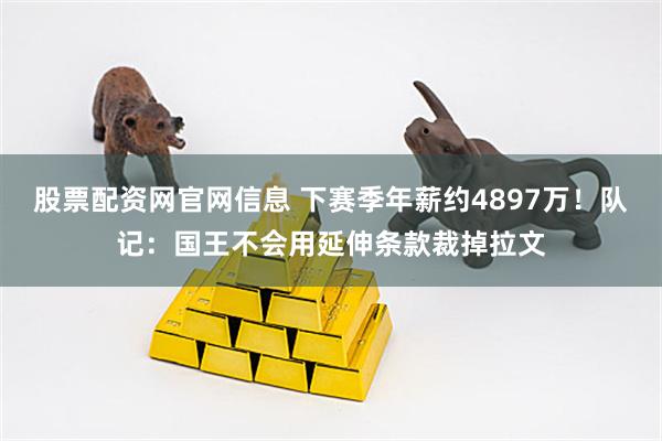 股票配资网官网信息 下赛季年薪约4897万！队记：国王不会用延伸条款裁掉拉文