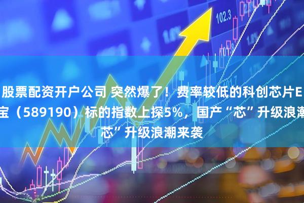 股票配资开户公司 突然爆了！费率较低的科创芯片ETF华宝（589190）标的指数上探5%，国产“芯”升级浪潮来袭